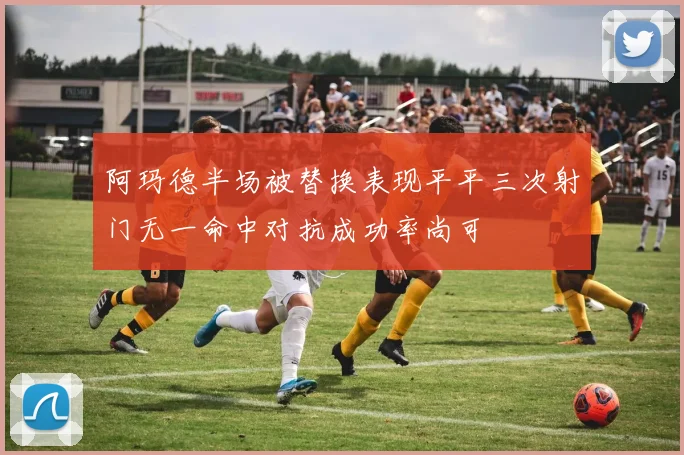 阿玛德半场被替换表现平平三次射门无一命中对抗成功率尚可