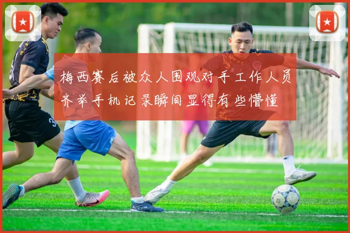 梅西赛后被众人围观对手工作人员齐举手机记录瞬间显得有些懵懂
