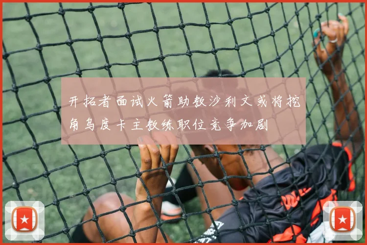 开拓者面试火箭助教沙利文或将挖角乌度卡主教练职位竞争加剧