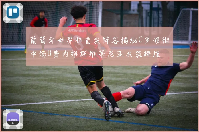 葡萄牙世界杯首发阵容揭秘C罗领衔中场B费内维斯维蒂尼亚共筑辉煌