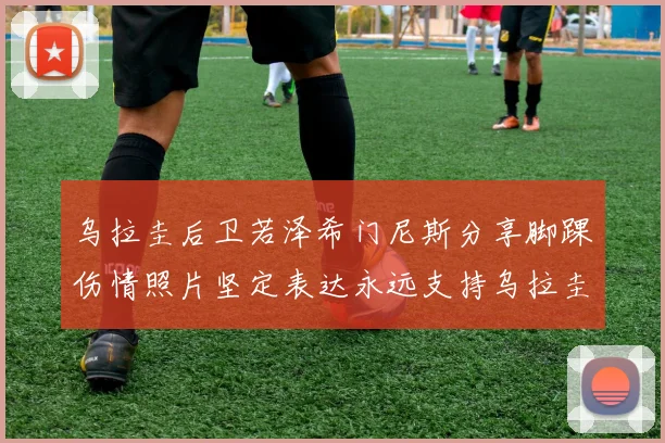 乌拉圭后卫若泽希门尼斯分享脚踝伤情照片坚定表达永远支持乌拉圭