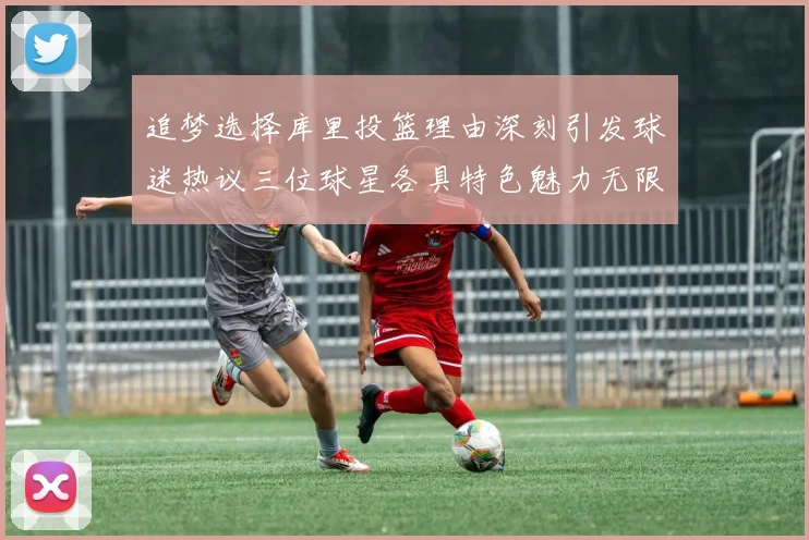 追梦选择库里投篮理由深刻引发球迷热议三位球星各具特色魅力无限