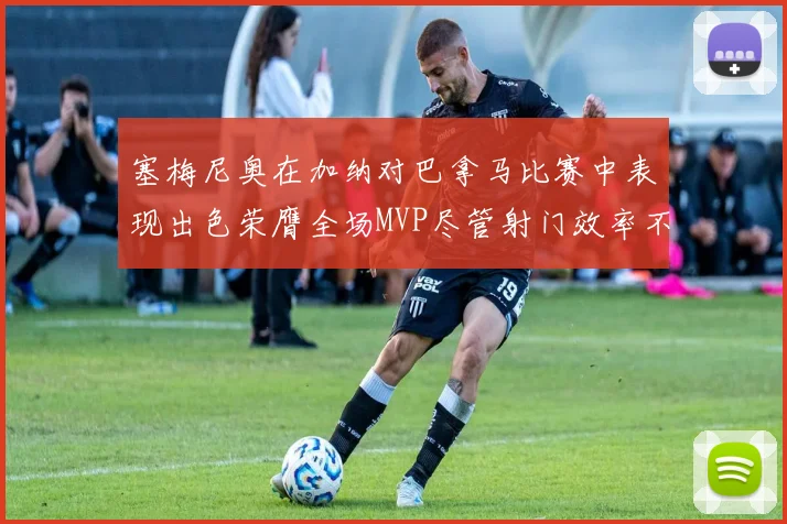 塞梅尼奥在加纳对巴拿马比赛中表现出色荣膺全场MVP尽管射门效率不佳