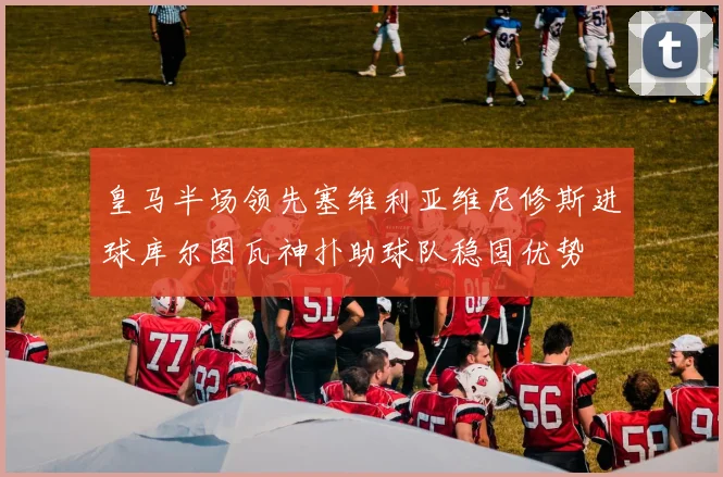 皇马半场领先塞维利亚维尼修斯进球库尔图瓦神扑助球队稳固优势