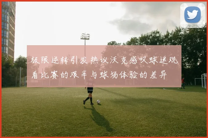 极限逆转引发热议沃克感叹球迷观看比赛的艰辛与球场体验的差异