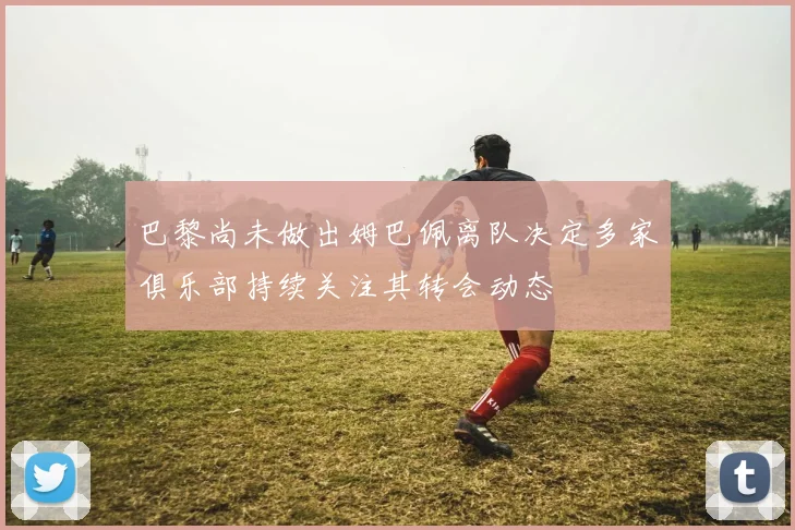 巴黎尚未做出姆巴佩离队决定多家俱乐部持续关注其转会动态