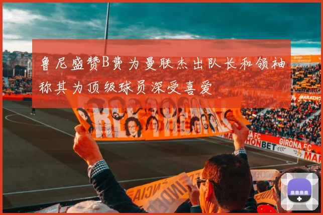 鲁尼盛赞B费为曼联杰出队长和领袖称其为顶级球员深受喜爱