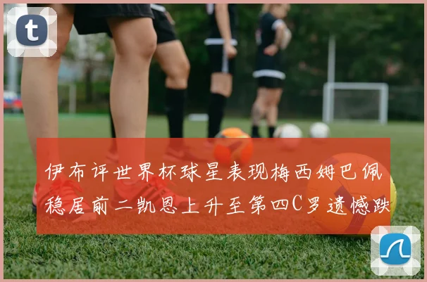 伊布评世界杯球星表现梅西姆巴佩稳居前二凯恩上升至第四C罗遗憾跌出前十