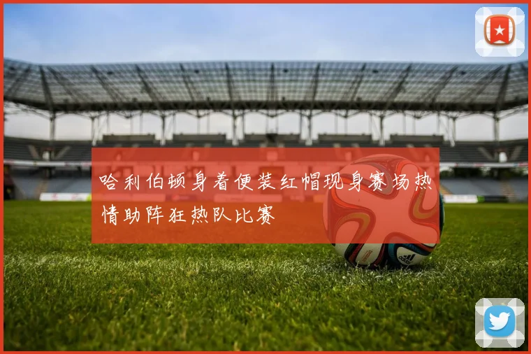 哈利伯顿身着便装红帽现身赛场热情助阵狂热队比赛