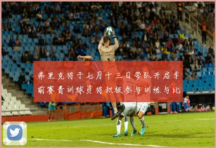 弗里克将于七月十三日带队开启季前赛青训球员将积极参与训练与比赛