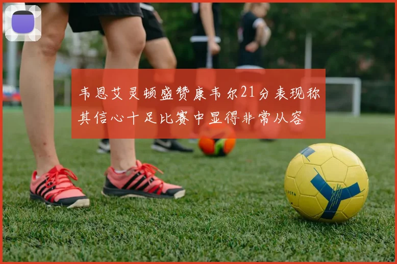 韦恩艾灵顿盛赞康韦尔21分表现称其信心十足比赛中显得非常从容
