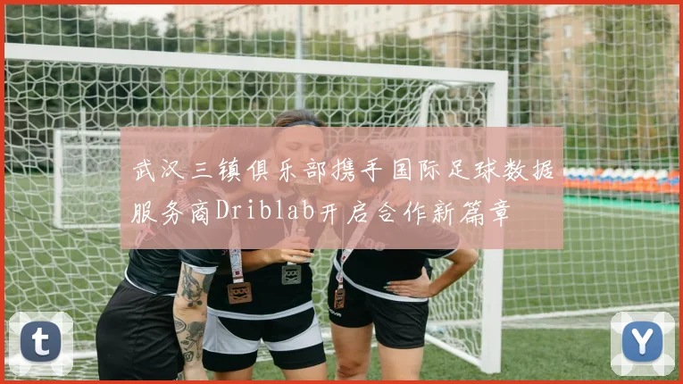 武汉三镇俱乐部携手国际足球数据服务商Driblab开启合作新篇章