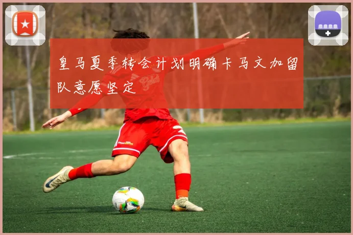 皇马夏季转会计划明确卡马文加留队意愿坚定