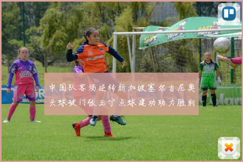 中国队客场逆转新加坡塞尔吉尼奥头球破门张玉宁点球建功助力胜利