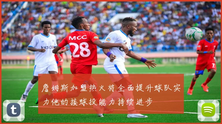 詹姆斯加盟热火将全面提升球队实力他的接球投能力持续进步
