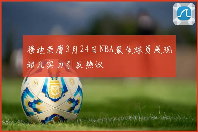 穆迪荣膺3月24日NBA最佳球员展现超凡实力引发热议