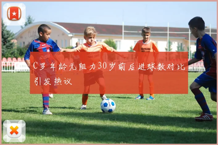C罗年龄无阻力30岁前后进球数对比引发热议
