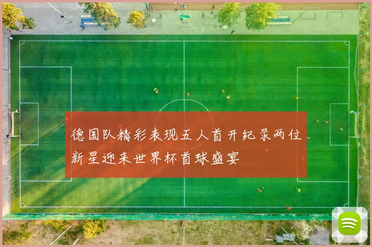 德国队精彩表现五人首开纪录两位新星迎来世界杯首球盛宴