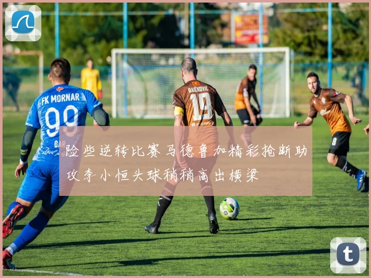 险些逆转比赛马德鲁加精彩抢断助攻李小恒头球稍稍高出横梁