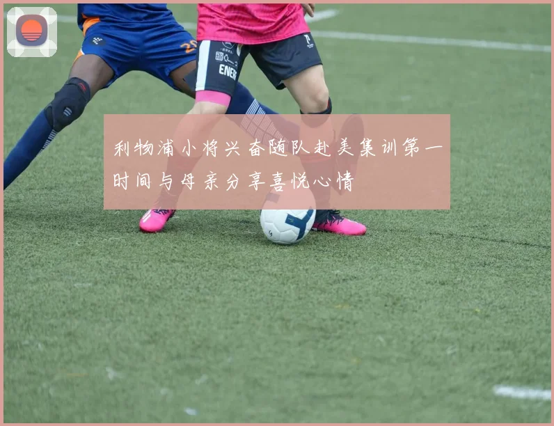 利物浦小将兴奋随队赴美集训第一时间与母亲分享喜悦心情