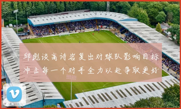 邱彪谈高诗岩复出对球队影响目标冲击每一个对手全力以赴争取更好成绩