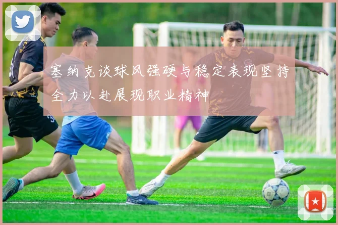 塞纳克谈球风强硬与稳定表现坚持全力以赴展现职业精神