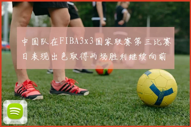 中国队在FIBA3x3国家联赛第三比赛日表现出色取得两场胜利继续向前迈进