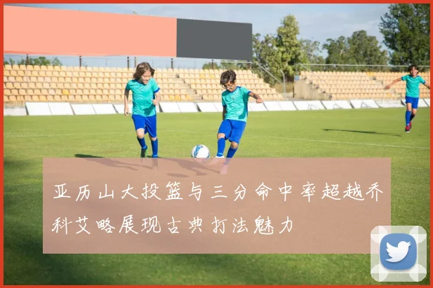 亚历山大投篮与三分命中率超越乔科艾略展现古典打法魅力