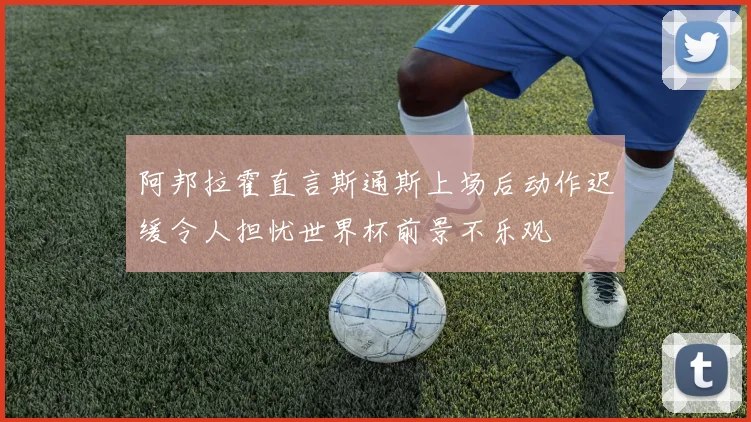 阿邦拉霍直言斯通斯上场后动作迟缓令人担忧世界杯前景不乐观