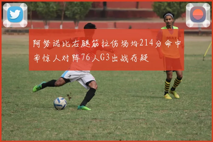阿努诺比右腿筋拉伤场均214分命中率惊人对阵76人G3出战存疑