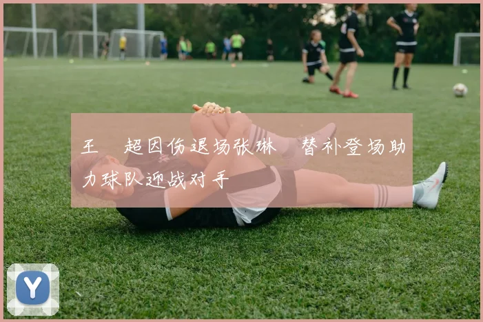 王燊超因伤退场张琳芃替补登场助力球队迎战对手